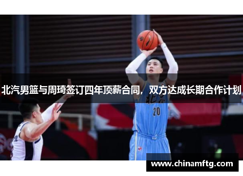 北汽男篮与周琦签订四年顶薪合同，双方达成长期合作计划